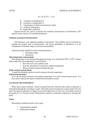 EC2021 MEDICAL ELECTRONICS
SCE 66 DEPT.OF ECE
Rt = Rr eβ
(1/T1 - 1/T0)
Rt =resistance at temperature Tt
Rr = resistance at temperature T0
T1 = temperature at which measurement is taken
T0 = reference temperature
Β = temperature cosfficient
Special circuits are used to overcome the nonlinear characteristics of thermistors. This
special circuit consists of 2 matched thermistors.
Problems associated with thermistor
Self heating is very important problem in thermistor. This problem can be overcome by
limiting the current used in measurement. The power dissipation of thermistor is to be
maintained in milliwatts range to overcome this problem.
Thermistor probe should be chosen correctly based on
 Resistance range
 Sensitivity
Skin temperature measurement
Skin temperature is not constant throughout the body. It is varied from 300
C to 350
C. Various
factors affect the skin temperature are given below
 How fat covers over capillary area
 How the skin portion is exposed to ambient temperature
 Blood circulation pattern beneath the skin
Probe used for measurement
A small flat thermistor probe is used to measure the skin temperature.
Infrared thermometer
It is a device used to measure skin surface temperature. It is used to locate breast cancer. It is
also used to identify the spots in which blood circulation is poor.
2.14 PULSE MEASUREMENT
When heart muscle contracts , blood is ejected from the ventricles and a pulse of pressure is
transmitted through the circulatory system. This pulse can be measured at various points. We can
sense the pulse by placing our finger tip over the radial artery in the wrist. This pulse travels at
the speed of 5 to 15m per second. Photoelectric method is commonly employed to measure the
pulse.
Types:
Photoelectric method consists of two types
 Tramsmittance method
 Reflectance method
 