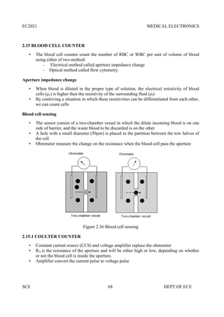 EC2021 MEDICAL ELECTRONICS
SCE 68 DEPT.OF ECE
2.15 BLOOD CELL COUNTER
• The blood cell counter count the number of RBC or WBC per unit of volume of blood
using either of two method:
– Electrical method called aperture impedance change
– Optical method called flow cytometry
Aperture impedance change
• When blood is diluted in the proper type of solution, the electrical resistivity of blood
cells (ρc) is higher then the resistivity of the surrounding fluid (ρf)
• By contriving a situation in which these resistivities can be differentiated from each other,
we can count cells
Blood cell sensing
• The sensor consist of a two-chamber vessel in which the dilute incoming blood is on one
side of barrier, and the waste blood to be discarded is on the other
• A hole with a small diameter (50μm) is placed in the partition between the tow halves of
the cell
• Ohmmeter measure the change on the resistance when the blood cell pass the aperture
Figure 2.36 Blood cell sensing
2.15.1 COULTER COUNTER
• Constant current source (CCS) and voltage amplifier replace the ohmmeter
• RA is the resistance of the aperture and will be either high or low, depending on whether
or not the blood cell is inside the aperture.
• Amplifier convert the current pulse to voltage pulse
EC2021 MEDICAL ELECTRONICS
SCE 68 DEPT.OF ECE
2.15 BLOOD CELL COUNTER
• The blood cell counter count the number of RBC or WBC per unit of volume of blood
using either of two method:
– Electrical method called aperture impedance change
– Optical method called flow cytometry
Aperture impedance change
• When blood is diluted in the proper type of solution, the electrical resistivity of blood
cells (ρc) is higher then the resistivity of the surrounding fluid (ρf)
• By contriving a situation in which these resistivities can be differentiated from each other,
we can count cells
Blood cell sensing
• The sensor consist of a two-chamber vessel in which the dilute incoming blood is on one
side of barrier, and the waste blood to be discarded is on the other
• A hole with a small diameter (50μm) is placed in the partition between the tow halves of
the cell
• Ohmmeter measure the change on the resistance when the blood cell pass the aperture
Figure 2.36 Blood cell sensing
2.15.1 COULTER COUNTER
• Constant current source (CCS) and voltage amplifier replace the ohmmeter
• RA is the resistance of the aperture and will be either high or low, depending on whether
or not the blood cell is inside the aperture.
• Amplifier convert the current pulse to voltage pulse
EC2021 MEDICAL ELECTRONICS
SCE 68 DEPT.OF ECE
2.15 BLOOD CELL COUNTER
• The blood cell counter count the number of RBC or WBC per unit of volume of blood
using either of two method:
– Electrical method called aperture impedance change
– Optical method called flow cytometry
Aperture impedance change
• When blood is diluted in the proper type of solution, the electrical resistivity of blood
cells (ρc) is higher then the resistivity of the surrounding fluid (ρf)
• By contriving a situation in which these resistivities can be differentiated from each other,
we can count cells
Blood cell sensing
• The sensor consist of a two-chamber vessel in which the dilute incoming blood is on one
side of barrier, and the waste blood to be discarded is on the other
• A hole with a small diameter (50μm) is placed in the partition between the tow halves of
the cell
• Ohmmeter measure the change on the resistance when the blood cell pass the aperture
Figure 2.36 Blood cell sensing
2.15.1 COULTER COUNTER
• Constant current source (CCS) and voltage amplifier replace the ohmmeter
• RA is the resistance of the aperture and will be either high or low, depending on whether
or not the blood cell is inside the aperture.
• Amplifier convert the current pulse to voltage pulse
 