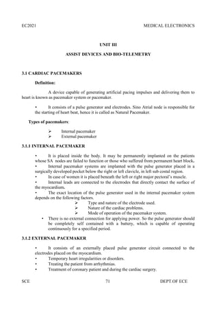 EC2021 MEDICAL ELECTRONICS
SCE 71 DEPT.OF ECE
UNIT III
ASSIST DEVICES AND BIO-TELEMETRY
3.1 CARDIAC PACEMAKERS
Definition:
A device capable of generating artificial pacing impulses and delivering them to
heart is known as pacemaker system or pacemaker.
 It consists of a pulse generator and electrodes. Sino Atrial node is responsible for
the starting of heart beat, hence it is called as Natural Pacemaker.
Types of pacemakers:
 Internal pacemaker
 External pacemaker
3.1.1 INTERNAL PACEMAKER
 It is placed inside the body. It may be permanently implanted on the patients
whose SA nodes are failed to function or those who suffered from permanent heart block.
 Internal pacemaker systems are implanted with the pulse generator placed in a
surgically developed pocket below the right or left clavicle, in left sub costal region.
 In case of women it is placed beneath the left or right major pectoral’s muscle.
 Internal leads are connected to the electrodes that directly contact the surface of
the myocardium.
 The exact location of the pulse generator used in the internal pacemaker system
depends on the following factors.
 Type and nature of the electrode used.
 Nature of the cardiac problems.
 Mode of operation of the pacemaker system.
 There is no external connection for applying power. So the pulse generator should
be completely self contained with a battery, which is capable of operating
continuously for a specified period.
3.1.2 EXTERNAL PACEMAKER
 It consists of an externally placed pulse generator circuit connected to the
electrodes placed on the myocardium.
 Temporary heart irregularities or disorders.
 Treating the patient from arrhythmias.
 Treatment of coronary patient and during the cardiac surgery.
 