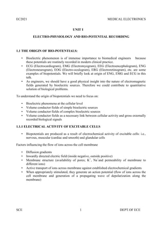 EC2021 MEDICAL ELECTRONICS
SCE 1 DEPT.OF ECE
UNIT I
ELECTRO-PHYSIOLOGY AND BIO-POTENTIAL RECORDING
1.1 THE ORIGIN OF BIO-POTENTIALS:
 Bioelectric phenomenon is of immense importance to biomedical engineers because
these potentials are routinely recorded in modern clinical practice.
 ECG (Electrocardiogram), EMG (Electromyogram), EEG (Electroencephalogram), ENG
(Electroneurogram), EOG (Electro-oculogram), ERG (Electroretinogram), etc. are some
examples of biopotentials. We will briefly look at origin of ENG, EMG and ECG in this
talk.
 As engineers, we should have a good physical insight into the nature of electromagnetic
fields generated by bioelectric sources. Therefore we could contribute to quantitative
solution of biological problems.
To understand the origin of biopotentials we need to focus on:
 Bioelectric phenomena at the cellular level
 Volume conductor fields of simple bioelectric sources
 Volume conductor fields of complex bioelectric sources
 Volume conductor fields as a necessary link between cellular activity and gross externally
recorded biological signals
1.1.1 ELECTRICAL ACTIVITY OF EXCITABLE CELLS
 Biopotentials are produced as a result of electrochemical activity of excitable cells: i.e.,
nervous, muscular (cardiac and smooth) and glandular cells
Factors influencing the flow of ions across the cell membrane
 Diffusion gradients
 Inwardly directed electric field (inside negative, outside positive)
 Membrane structure (availability of pores; K+
, Na+
and permeability of membrane to
different ions)
 Active transport of ions across membrane against established electrochemical gradients
 When appropriately stimulated, they generate an action potential (flow of ions across the
cell membrane and generation of a propagating wave of depolarization along the
membrane)
 