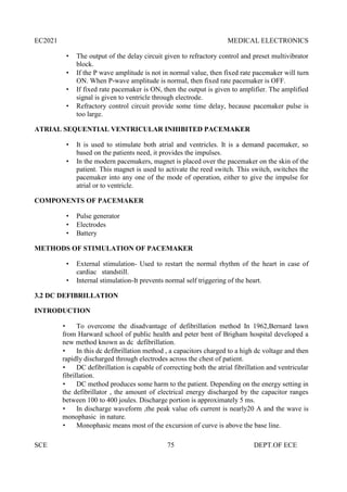 EC2021 MEDICAL ELECTRONICS
SCE 75 DEPT.OF ECE
 The output of the delay circuit given to refractory control and preset multivibrator
block.
 If the P wave amplitude is not in normal value, then fixed rate pacemaker will turn
ON. When P-wave amplitude is normal, then fixed rate pacemaker is OFF.
 If fixed rate pacemaker is ON, then the output is given to amplifier. The amplified
signal is given to ventricle through electrode.
 Refractory control circuit provide some time delay, because pacemaker pulse is
too large.
ATRIAL SEQUENTIAL VENTRICULAR INHIBITED PACEMAKER
 It is used to stimulate both atrial and ventricles. It is a demand pacemaker, so
based on the patients need, it provides the impulses.
 In the modern pacemakers, magnet is placed over the pacemaker on the skin of the
patient. This magnet is used to activate the reed switch. This switch, switches the
pacemaker into any one of the mode of operation, either to give the impulse for
atrial or to ventricle.
COMPONENTS OF PACEMAKER
 Pulse generator
 Electrodes
 Battery
METHODS OF STIMULATION OF PACEMAKER
 External stimulation- Used to restart the normal rhythm of the heart in case of
cardiac standstill.
 Internal stimulation-It prevents normal self triggering of the heart.
3.2 DC DEFIBRILLATION
INTRODUCTION
 To overcome the disadvantage of defibrillation method In 1962,Bernard lawn
from Harward school of public health and peter bent of Brigham hospital developed a
new method known as dc defibrillation.
 In this dc defibrillation method , a capacitors charged to a high dc voltage and then
rapidly discharged through electrodes across the chest of patient.
 DC defibrillation is capable of correcting both the atrial fibrillation and ventricular
fibrillation.
 DC method produces some harm to the patient. Depending on the energy setting in
the defibrillator , the amount of electrical energy discharged by the capacitor ranges
between 100 to 400 joules. Discharge portion is approximately 5 ms.
 In discharge waveform ,the peak value ofs current is nearly20 A and the wave is
monophasic in nature.
 Monophasic means most of the excursion of curve is above the base line.
 