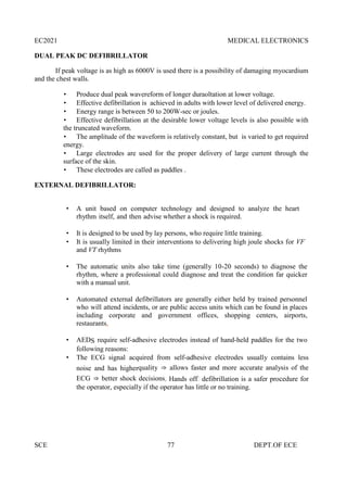 EC2021 MEDICAL ELECTRONICS
SCE 77 DEPT.OF ECE
DUAL PEAK DC DEFIBRILLATOR
If peak voltage is as high as 6000V is used there is a possibility of damaging myocardium
and the chest walls.
 Produce dual peak wavereform of longer duraoltation at lower voltage.
 Effective defibrillation is achieved in adults with lower level of delivered energy.
 Energy range is between 50 to 200W-sec or joules.
 Effective defibrillation at the desirable lower voltage levels is also possible with
the truncated waveform.
 The amplitude of the waveform is relatively constant, but is varied to get required
energy.
 Large electrodes are used for the proper delivery of large current through the
surface of the skin.
 These electrodes are called as paddles .
EXTERNAL DEFIBRILLATOR:
 A unit based on computer technology and designed to analyze the heart
rhythm itself, and then advise whether a shock is required.
 It is designed to be used by lay persons, who require little training.
 It is usually limited in their interventions to delivering high joule shocks for VF
and VT rhythms
 The automatic units also take time (generally 10-20 seconds) to diagnose the
rhythm, where a professional could diagnose and treat the condition far quicker
with a manual unit.
 Automated external defibrillators are generally either held by trained personnel
who will attend incidents, or are public access units which can be found in places
including corporate and government offices, shopping centers, airports,
restaurants,
 AEDS require self-adhesive electrodes instead of hand-held paddles for the two
following reasons:
 The ECG signal acquired from self-adhesive electrodes usually contains less
noise and has higherquality ⇒ allows faster and more accurate analysis of the
ECG ⇒ better shock decisions. Hands off‖ defibrillation is a safer procedure for
the operator, especially if the operator has little or no training.
 