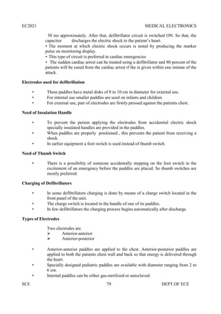 EC2021 MEDICAL ELECTRONICS
SCE 79 DEPT.OF ECE
30 ms approximately. After that, defibrillator circuit is switched ON. So that, the
capacitor discharges the electric shock to the patient’s heart.
 The moment at which electric shock occurs is noted by producing the marker
pulse on monitoring display.
 This type of circuit is preferred in cardiac emergencies
 The sudden cardiac arrest can be treated using a defibrillator and 80 percent of the
patients will be cured from the cardiac arrest if the is given within one minute of the
attack.
Electrodes used for defibrillation
 These paddles have metal disks of 8 to 10 cm in diameter for external use.
 For internal use smaller paddles are used on infants and children.
 For external use, pair of electrodes are firmly pressed against the patients chest.
Need of Insulation Handle
 To prevent the person applying the electrodes from accidential electric shock
specially insulated handles are provided in the paddles.
 When paddles are properly positioned , this prevents the patient from receiving a
shock.
 In earlier equipment a foot switch is used instead of thumb switch.
Need of Thumb Switch
 There is a possibility of someone accidentally stepping on the foot switch in the
excitement of an emergency before the paddles are placed. So thumb switches are
mostly preferred.
Charging of Defibrillators
 In some defibrillators charging is done by means of a charge switch located in the
front panel of the unit.
 The charge switch is located in the handle of one of its paddles.
 In few defibrillators the charging process begins automatically after discharge.
Types of Electrodes
Two electrodes are
 Anterior-anterior
 Anterior-posterior
 Anterior-anterior paddles are applied to the chest. Anterior-posterior paddles are
applied to both the patients chest wall and back so that energy is delivered through
the heart.
 Specially designed pediatric paddles are available with diameter ranging from 2 to
6 cm.
 Internal paddles can be either gas-sterilized or autoclaved.
 
