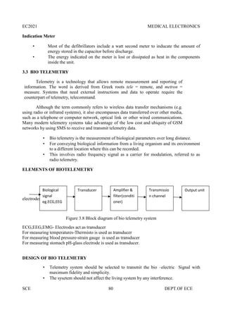 EC2021 MEDICAL ELECTRONICS
SCE 80 DEPT.OF ECE
Indication Meter
 Most of the defibrillators include a watt second meter to inducate the amount of
energy stored in the capacitor before discharge.
 The energy indicated on the meter is lost or dissipated as heat in the components
inside the unit.
3.3 BIO TELEMETRY
Telemetry is a technology that allows remote measurement and reporting of
information. The word is derived from Greek roots tele = remote, and metron =
measure. Systems that need external instructions and data to operate require the
counterpart of telemetry, telecommand.
Although the term commonly refers to wireless data transfer mechanisms (e.g.
using radio or infrared systems), it also encompasses data transferred over other media,
such as a telephone or computer network, optical link or other wired communications.
Many modern telemetry systems take advantage of the low cost and ubiquity of GSM
networks by using SMS to receive and transmit telemetry data.
 Bio telemetry is the measurement of biological parameters over long distance.
 For conveying biological information from a living organism and its environment
to a different location where this can be recorded.
 This involves radio frequency signal as a carrier for modulation, referred to as
radio telemetry.
ELEMENTS OF BIOTELEMETRY
electrodes
Figure 3.8 Block diagram of bio telemetry system
ECG,EEG,EMG- Electrodes act as transducer
For measuring temperatures-Thermisto is used as transducer
For measuring blood pressure-strain gauge is used as transducer
For measuring stomach pH-glass electrode is used as transducer.
DESIGN OF BIO TELEMETRY
 Telemetry system should be selected to transmit the bio –electric Signal with
maximum fidelity and simplicity.
 The sysetem should not affect the living system by any interference.
Biological
signal
eg.ECG,EEG
Transducer Amplifier &
filter(conditi
oner)
Transmissio
n channel
Output unit
 