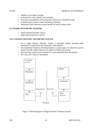 EC2021 MEDICAL ELECTRONICS
SCE 81 DEPT.OF ECE
 Smaller in size light in weight.
 It should have more stability and reliability.
 The power consumption at the transmitter and receiver should be small.
 It should reject common mode interference rejection.
 Miniatured radio telemetry system should be used to reduce noise.
3.3.1 RADIO TELEMETRY SYSTEMS
 Single channel telemetry system
 Multi channel telemetry system
3.3.1.1 SINGLE CHANNEL TELEMETRY SYSTEM
 For a single channel telemetry system, a miniature battery operated radio
transmitter is connected to the electrodes of the patients.
 The transmitter broadcasts the biopotential to a remote place in which the receiver
detects the radio signal and recovers signal for further processing.
 The receiving system can be located in a room separately from the patients.
 The only risk is shock to the patient.
Figure 3.9 Block diagram of Single Channel Telemetry System
 