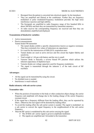 EC2021 MEDICAL ELECTRONICS
SCE 82 DEPT.OF ECE
 Biosignal from the patient is converted into electrical signals by the transducer.
 They are amplified and filtered at the conditioner. Further they are frequency
modulated or pulse modulated.Frequency modulation provides the high noise
interference rejection and high stability.
 The biosignals are amplified to radio frequency range of few hundred KHz to
about 300 KHz and then they are transmitted by transmitter antenna.s
 At radio receiver the corresponding frequency are received and then they are
demodulated, amplified and displayed.
Transmission of bioelectric variables:
 Active measurements
 Passive measurements
Tunnel diode FM transmitter
 The tunnel diodes exhibit a specific characteristics known as negative resistance.
They have extremely low values of inductance an capacitance.
 It is used for the transmission of EMG,ECG, respiration rates.
 Tunnel diodes are used as active devices and this circuit has higher fidelity and
sensitivity.
 Total weight is 1.44 gm with battery and the size is small.
 Varactor diode is basically a reverse biased PN junction which utilizes the
inherent capacitance of depletion layer.
 Varactor diodes are voltage capacitors used for frequency modulation.
 The signal is transmitted through the inductor L of the tank circuit of RF
oscillator.
Advantages:
 All the signal can be transmitted by using the circuit.
 No shielded room is needed.
 Interference is much reduced.
Radio telemetry with sub carrier sytem:
Transmitter side:
 When the position of transmitter to the body or other conduction object change, the carrier
frequency and amplitude will change due to the loading change of the carrier frequency
resonant circuit.
 If the signal has a frequency different from the loading effect ,they can be separated by
filters. .Otherwise the real signal will be distorted by loading effect.
 To avoid this loading effect the sub carrier system is needed. The signal is modulated on
a sub carrier to convert the signal frequency to the neighbourhood of the sub carrier
frequency.
 Then the RF carrier is modulated by this sub carrier carrying the signal.
 The 20 KHz sub carrier signal is given to amplitude modulator.
 The signals are amplified and forwarded to the transmitter.
 