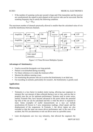 EC2021 MEDICAL ELECTRONICS
SCE 85 DEPT.OF ECE
 If the number of scanning cycles per second is large and if the transmitter and the receiver
are synchronized, the signal in each channel at the receiver side can be recovered. But the
scanning frequency has to satisfy the following condition.
fscan = 2fmax
The maximum number of channels practically allowed is smaller than the calculated value of n to
avoid the interference between channels.
Figure 3.12 Time Division Multiplex System
Advantages of biotelemetry:
 Used to record the biosignals over long periods.
 Patient is not disturbed during recording
 For future reference or to study the treatment effect
 Monitor the athletes running a race.
 For monitoring the persons who are in action the biotelemetry is an ideal one.
 For recording on animals, particularly for research , the biotelemetry is greatly used.
Applications
Motorracing
 Telemetry is a key factor in modern motor racing, allowing race engineers to
interpret the vast amount of data collected during a test or race, and use that to
properly tune the car for optimum performance. Systems used in some series,
namely Formula One, have become advanced to the point where the potential
lap time of the car can be calculated and this is what the driver is expected to
meet. Some examples of useful measurements on a race car include
accelerations (G forces) in 3 axis, temperature readings, wheel speed, and the
displacement of the suspension. In Formula 1, the driver inputs are also
recorded so that the team can assess driver performance and, in the case of an
accident, the FIA can determine or rule out driver error as a possible cause.
 Later developments saw two way telemetry, that allowed the engineers the
Amplifier
Amplifier
Amplifier
gate
gate
gate
FM
transmi
tter
FM
receiver
Gate signal generator
gate
gate
gate
LPF
LPF
LPF
Gate signal
generator
 