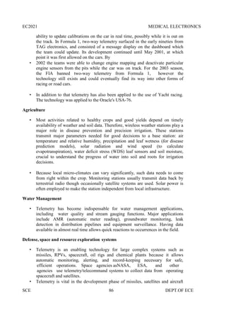 EC2021 MEDICAL ELECTRONICS
SCE 86 DEPT.OF ECE
ability to update calibrations on the car in real time, possibly while it is out on
the track. In Formula 1, two-way telemetry surfaced in the early nineties from
TAG electronics, and consisted of a message display on the dashboard which
the team could update. Its development continued until May 2001, at which
point it was first allowed on the cars. By
 2002 the teams were able to change engine mapping and deactivate particular
engine sensors from the pits while the car was on track. For the 2003 season,
the FIA banned two-way telemetry from Formula 1, however the
technology still exists and could eventually find its way into other forms of
racing or road cars.
 In addition to that telemetry has also been applied to the use of Yacht racing.
The technology was applied to the Oracle's USA-76.
Agriculture
 Most activities related to healthy crops and good yields depend on timely
availability of weather and soil data. Therefore, wireless weather stations play a
major role in disease prevention and precision irrigation. These stations
transmit major parameters needed for good decisions to a base station: air
temperature and relative humidity, precipitation and leaf wetness (for disease
prediction models), solar radiation and wind speed (to calculate
evapotranspiration), water deficit stress (WDS) leaf sensors and soil moisture,
crucial to understand the progress of water into soil and roots for irrigation
decisions.
 Because local micro-climates can vary significantly, such data needs to come
from right within the crop. Monitoring stations usually transmit data back by
terrestrial radio though occasionally satellite systems are used. Solar power is
often employed to make the station independent from local infrastructure.
Water Management
 Telemetry has become indispensable for water management applications,
including water quality and stream gauging functions. Major applications
include AMR (automatic meter reading), groundwater monitoring, leak
detection in distribution pipelines and equipment surveillance. Having data
available in almost real time allows quick reactions to occurrences in the field.
Defense, space and resource exploration systems
 Telemetry is an enabling technology for large complex systems such as
missiles, RPVs, spacecraft, oil rigs and chemical plants because it allows
automatic monitoring, alerting, and record-keeping necessary for safe,
efficient operations. Space agencies asNASA, ESA, and other
agencies use telemetry/telecommand systems to collect data from operating
spacecraft and satellites.
 Telemetry is vital in the development phase of missiles, satellites and aircraft
 