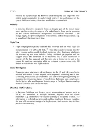 EC2021 MEDICAL ELECTRONICS
SCE 87 DEPT.OF ECE
because the system might be destroyed after/during the test. Engineers need
critical system parameters to analyze (and improve) the performance of the
system. Without telemetry, these data would often be unavailable
Rocketry
 In rocketry, telemetry equipment forms an integral part of the rocket range
assets used to monitor the progress of a rocket launch. Some special problems
are the extreme environment (temperature, accelerations, vibrations...), the
energy supply, the precise alignment of the antenna and (at long distances, e.g.
in spaceflight) the signal travel time.
Flight Test
 Flight test programs typically telemeter data collected from on-board flight test
instrumentation over a PCM/RF link.[4] This data is analyzed in real-time for
safety reasons and to provide feedback to the test pilot. Particular challenges
for telemetering this data includes fading, multipath propagation and the
Doppler effect. The bandwidth of the telemetry link is often insufficient to
transfer all the data acquired and therefore only a limited set is sent to the
ground for real-time processing while an on-board recorder ensures the full
dataset is available for post flight analysis.
Enemy Intelligence
 Telemetry was a vital source of intelligence for the US and UK when Soviet
missiles were tested. For this purpose, the US operated a listening post in Iran.
Eventually, the Russians discovered this kind of US intelligence gathering and
encrypted their telemetry signals of missile tests. Telemetry was a vital source
for the Soviets who would operate listening ships in Cardigan Bay to eavesdrop
on the UK missile tests carried out there.
ENERGY MONITORING
 In factories, buildings, and houses, energy consumption of systems such as
HVAC are monitored at multiple locations, together with the related
parameters (e.g. temperature) via wireless telemetry to one central location. The
information is collected and processed enabling intelligent decisions regarding
the most efficient use of energy to be implemented. Such systems also facilitate
predictive maintenance.
 