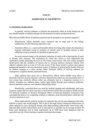 EC2021 MEDICAL ELECTRONICS
SCE 89 DEPT.OF ECE
UNIT IV
RADIOLOGICAL EQUIPMENTS
4.1 IONISING RADIATION
In general, ionizing radiation is harmful and potentially lethal to living beings but can
have health benefits in radiation therapy for the treatment of cancer and thyrotoxicosis.
Most adverse health effects of radiation exposure may be grouped in two general categories:
 Deterministic effects (harmful tissue reactions) due in large part to the killing/
malfunction of cells following high doses; and
 Stochastic effects, i.e., cancer and heritable effects involving either cancer development in
exposed individuals owing to mutation of somatic cells or heritable disease in their
offspring owing to mutation of reproductive (germ) cells.
Its most common impact is the stochastic induction of cancer with a latent period of years
or decades after exposure. The mechanism by which this occurs is well understood, but
quantitative models predicting the level of risk remain controversial. The most widely accepted
model posits that the incidence of cancers due to ionizing radiation increases linearly with
effective radiation dose at a rate of 5.5% per sievert. If this linear model is correct, then natural
background radiation is the most hazardous source of radiation to general public health, followed
by medical imaging as a close second. Other stochastic effects of ionizing radiation are
teratogenesis, cognitive decline, and heart disease.
High radiation dose gives rise to Deterministic effects which reliably occur above a
threshold, and their severity increases with dose. Deterministic effects are not necessarily more or
less serious than stochastic effects; either can ultimately lead to a temporary nuisance or a
fatality. Examples are: radiation burns, and/or rapid fatality through acute radiation syndrome,
chronic radiation syndrome, and radiation-induced thyroiditis.
Beneficially, controlled doses are used for medical imaging and radiotherapy, and some
scientists suspect that low doses may have a mild hormetic effect that can improve health, but the
US National Academy of Sciences Biological Effects of Ionizing Radiation Committee "has
concluded that there is no compelling evidence to indicate a dose threshold below which the risk
of tumor induction is zero
When alpha particle emitting isotopes are ingested, they are far more dangerous than their
half-life or decay rate would suggest. This is due to the high relative biological effectiveness of
alpha radiation to cause biological damage after alpha-emitting radioisotopes enter living cells.
Ingested alpha emitter radioisotopes such as transuranics or actinides are an average of about 20
times more dangerous, and in some experiments up to 1000 times more dangerous than an
equivalent activity of beta emitting or gamma emitting radioisotopes.
 