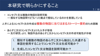 本研究で明らかにすること
1. 類似する複数の物語のあらすじ文から抽出した共通する
単語を使用することでコンセプト文は生成可能か？
2. 生成したコンセプト文は物語を説明可能か？
• あらすじ文はコンセプト文よりも入手が容易
→ 先行研究[1]より，物語作品のあらすじ文からコンセプト文の作成可能性が示唆
[1]藤川 雄翔, 畑 玲音, 松下 光範. 物語のコンセプトに基づく情報アクセス手法の基礎検討：短文要約文とあらすじ文との比較,
2024年度人工知能学会全国大会（第38回）論文集, No.1J5-OS-10c-03, 2024.
• コンセプト文は複数の物語を説明可能
→ 類似する物語間でどういった観点で類似しているのかを表現している
人手によるコンセプト文の作成は複数の物語に当てはまるストーリー要約のため困難
7 / 18
 