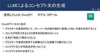 LLMによるコンセプト文の生成
使用したLLM：ChatGPT モデル：GPT-4o
• クラスター代表語を用いて，ストーリーの内容を端的に表現した短い文章を作成すること
• コミックが特定できるような固有名詞を使わないこと
• 文末を「物語」で締めくくること
• クラスター代表語を使用する順番はどんな順番でも構わないこと
• コンセプト文には句読点を用いないこと
• コンセプト文のみを返すこと
ChatGPTに与えた指示
13 / 18
 