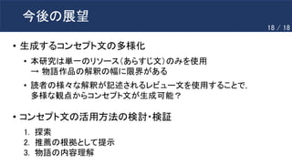 今後の展望
• 生成するコンセプト文の多様化
• 本研究は単一のリソース（あらすじ文）のみを使用
→ 物語作品の解釈の幅に限界がある
• 読者の様々な解釈が記述されるレビュー文を使用することで，
多様な観点からコンセプト文が生成可能？
• コンセプト文の活用方法の検討・検証
1. 探索
2. 推薦の根拠として提示
3. 物語の内容理解
18 / 18
 