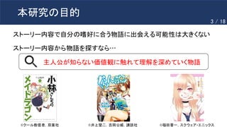 本研究の目的
ストーリー内容で自分の嗜好に合う物語に出会える可能性は大きくない
ストーリー内容から物語を探すなら…
主人公が知らない価値観に触れて理解を深めていく物語
©️クール教信者，双葉社 ©️福田晋一，スクウェア・エニックス
©️井上堅二，吉岡公威，講談社
3 / 18
 