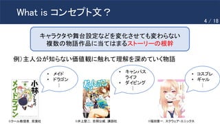 What is コンセプト文？
キャラクタや舞台設定などを変化させても変わらない
複数の物語作品に当てはまるストーリーの根幹
©️クール教信者，双葉社 ©️福田晋一，スクウェア・エニックス
©️井上堅二，吉岡公威，講談社
• メイド
• ドラゴン
• キャンパス
ライフ
• ダイビング
• コスプレ
• ギャル
…
…
…
例）主人公が知らない価値観に触れて理解を深めていく物語
4 / 18
 