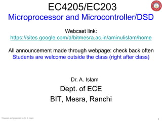 Prepared and presented by Dr. A. Islam
1
EC4205/EC203
Dr. A. Islam
Dept. of ECE
BIT, Mesra, Ranchi
Microprocessor and Microcontroller/DSD
Webcast link:
https://sites.google.com/a/bitmesra.ac.in/aminulislam/home
All announcement made through webpage: check back often
Students are welcome outside the class (right after class)
 