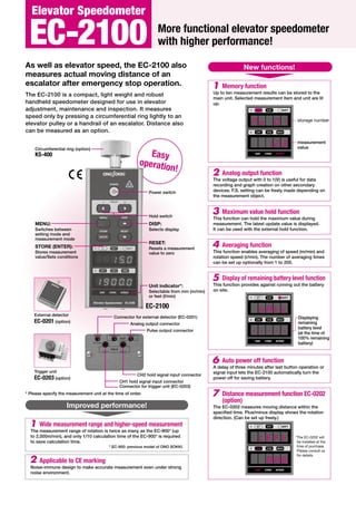 Easy
operation!
More functional elevator speedometer
with higher performance!
As well as elevator speed, the EC-2100 also
measures actual moving distance of an
escalator after emergency stop operation.
The EC-2100 is a compact, light weight and robust
handheld speedometer designed for use in elevator
adjustment, maintenance and inspection. It measures
speed only by pressing a circumferential ring lightly to an
elevator pulley or a handrail of an escalator. Distance also
can be measured as an option.
Power switch
Hold switch
DISP:
Selects display
Unit indicator*:
Selectable from mm (m/min)
or feet (f/min)
RESET:
Resets a measurement
value to zero
Connector for external detector (EC-0201)
* Please specify the measurement unit at the time of order.
MENU:
Switches between
setting mode and
measurement mode
STORE (ENTER):
Stores measurement
value/Sets conditions
External detector
EC-0201 (option)
Trigger unit
EC-0203 (option)
Analog output connector
CH1 hold signal input connector
Connector for trigger unit (EC-0203)
Pulse output connector
CH2 hold signal input connector
New functions!
EC-2100
EC-2100
Elevator Speedometer
Wide measurement range and higher-speed measurement
The measurement range of rotation is twice as many as the EC-900* (up
to 2,000m/min), and only 1/10 calculation time of the EC-900* is required
to save calculation time.
* EC-900: previous model of ONO SOKKI.
1
Memory function
Up to ten measurement results can be stored to the
main unit. Selected measurement item and unit are lit
up.
1
2 Analog output function
The voltage output with 0 to 1(V) is useful for data
recording and graph creation on other secondary
devices. F.S. setting can be freely made depending on
the measurement object.
3 Maximum value hold function
This function can hold the maximum value during
measurement. The latest update value is displayed.
It can be used with the external hold function.
4 Averaging function
This function enables averaging of speed (m/min) and
rotation speed (r/min). The number of averaging times
can be set up optionally from 1 to 200.
5 Display of remaining battery level function
This function provides against running out the battery
on site.
6 Auto power off function
A delay of three minutes after last button operation or
signal input lets the EC-2100 automatically turn the
power off for saving battery.
7 Distance measurement function EC-0202
(option)
The EC-0202 measures moving distance within the
specified time. Plus/minus display shows the rotation
direction. (Can be set up freely.)
Applicable to CE marking
Noise-immune design to make accurate measurement even under strong
noise environment.
2
Improved performance!
Circumferential ring (option)
KS-400
2
1
CH1 MAX
CH2
SET BATT
CH1
mm r/min m/min
2
1
CH1 MAX
CH2
SET BATT
CH1
mm r/min m/min
2
1
CH1 MAX
CH2
SET BATT
CH1
mm r/min m/min
Displaying
remaining
battery level
(at the time of
100% remaining
battery)
storage number
measurement
value
*The EC-0202 will
be installed at the
time of purchase.
Please consult us
for details.
 