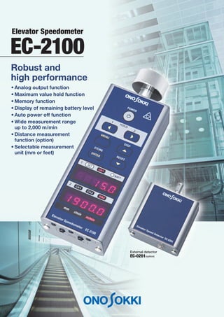 EC-2100
• Analog output function
• Maximum value hold function
• Memory function
• Display of remaining battery level
• Auto power off function
• Wide measurement range
up to 2,000 m/min
• Distance measurement
function (option)
• Selectable measurement
unit (mm or feet)
Robust and
high performance
External detector
EC-0201(option)
Elevator Speedometer
 