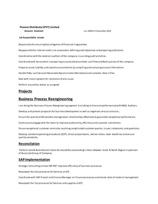 PioneerDistributor(PVT) Limited
Account Assistant Jan 2009 till December 2010
Job Responsibility include:
Responsiblefor ensuringthat allegation of financial irregularities
Respponsiblefor internal audit,risk assessment, definingauditobjectives and preparingauditplans.
Coordination with the external auditors of the company in assistingauditactiviti es .
Coordinatewith Accountant in preparingaccounts,balancesheet, cash flowand Bank positon of the company.
Prepares asset,liability,and capital accountentries by compilingand analyzingaccountinformation.
HandlePetty cash Account ReceivableReconciliation Maintenanceof customer data in files
Deal with invoicingteam for resolution of any issues
Perform any ad hoc duties as assigned
Projects
Business Process Reengineering
I am doing the Business Process Reengineeringsegment (includingits financial performance) with RASG Auditors .
Develop and present proposalsfor businessdevelopment as well as negotiate servicecontracts ;
Ensure the quality of deliverable;manage team relationships effectively to guarantee exceptional performance;
Continuously engage with the team to improve productivity,efficiency and customer satisfaction.
Ensure exceptional customer serviceby resolvingcomplicated customer queries, issues,complaints,and questions;
Develop standard operatingprocedures (SOP), direct projectteams, deliver status,meet deadlines and ensure
quality standards;
Reconcilation
Perform Sale& Bank Reconciliation & cleared the outstanding's items between South & North Region in pakistan
of AssociateGroup of Company.
SAP Implementation
Strategic Consultingon how SAP ERP improves efficiency of business processes
Revamped the Saleprocesses for Services at ATC
Coordinatewith SAP Project and FinanceManager on Financeprocesses and master data of material management
Revamped the Tax processes for Services and supplies atATC
 