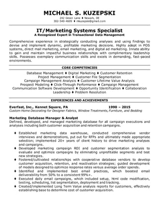 MICHAEL S. KUZEPSKI
242 Green Lane  Newark, DE
302-540-4609  mkuzepski@gmail.com
IT/Marketing Systems Specialist
A Recognized Expert in Transactional Data Management
Comprehensive experience in strategically conducting analyses and using findings to
devise and implement dynamic, profitable marketing decisions. Highly adept in POS
systems, direct mail marketing, email marketing, and digital ad marketing. Innate ability
to gain and maintain impactful business relationships with complimentary leadership
skills. Possesses exemplary communication skills and excels in demanding, fast-paced
environments.
CORE COMPETENCIES
Database Management  Digital Marketing  Customer Retention
Project Management  Customer File Segmentation
Campaign Management Analysis  Customer Lifetime Value Analysis
Prospect Modeling  Click-Through Performance  Campaign Management
Communication Software Development  Opportunity Identification  Collaboration
Leadership  Problem Resolution
EXPERIENCES AND ACHIEVEMENTS
Everfast, Inc., Kennet Square, PA 1990 – 2015
Custom Home Decorating for Designer Fabrics, Window Treatments, Furniture, and Bedding
Marketing Database Manager & Analyst
Defined, developed, and managed marketing database for all campaign executions and
analyses including both customer acquisition and retention campaigns.
 Established marketing data warehouse, conducted comprehensive vendor
interviews and demonstrations, put out for RFPs and ultimately made appropriate
selection; implemented 20+ years of client history to drive marketing analyses
and campaigns.
 Developed marketing campaign ROI and customer segmentation analysis to
evaluate and optimize campaigns by eliminating unprofitable segments and test
new strategies.
 Fostered/cultivated relationships with cooperative database vendors to develop
customer acquisition, retention, and reactivation strategies; guided development
of models designed to optimize response rates versus average order spends.
 Identified and implemented best email practices, which boosted email
deliverability from 50% to a consistent 99%+.
 Executed daily email campaigns, which included setup, html code modification,
testing, scheduling, list segmentation, deployment and tracking.
 Created/implemented Long Term Value analysis reports for customers, effectively
establishing base to determine cost of customer acquisition.
 