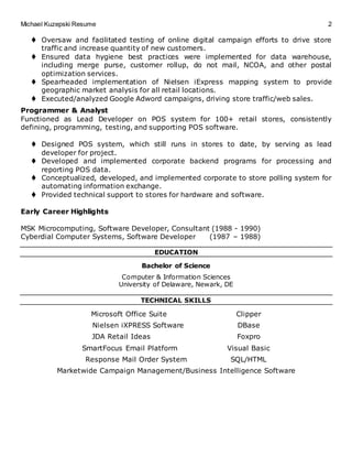 Michael Kuzepski Resume 2
 Oversaw and facilitated testing of online digital campaign efforts to drive store
traffic and increase quantity of new customers.
 Ensured data hygiene best practices were implemented for data warehouse,
including merge purse, customer rollup, do not mail, NCOA, and other postal
optimization services.
 Spearheaded implementation of Nielsen iExpress mapping system to provide
geographic market analysis for all retail locations.
 Executed/analyzed Google Adword campaigns, driving store traffic/web sales.
Programmer & Analyst
Functioned as Lead Developer on POS system for 100+ retail stores, consistently
defining, programming, testing, and supporting POS software.
 Designed POS system, which still runs in stores to date, by serving as lead
developer for project.
 Developed and implemented corporate backend programs for processing and
reporting POS data.
 Conceptualized, developed, and implemented corporate to store polling system for
automating information exchange.
 Provided technical support to stores for hardware and software.
Early Career Highlights
MSK Microcomputing, Software Developer, Consultant (1988 - 1990)
Cyberdial Computer Systems, Software Developer (1987 – 1988)
EDUCATION
Bachelor of Science
Computer & Information Sciences
University of Delaware, Newark, DE
TECHNICAL SKILLS
Microsoft Office Suite Clipper
Nielsen iXPRESS Software DBase
JDA Retail Ideas Foxpro
SmartFocus Email Platform Visual Basic
Response Mail Order System SQL/HTML
Marketwide Campaign Management/Business Intelligence Software
 
