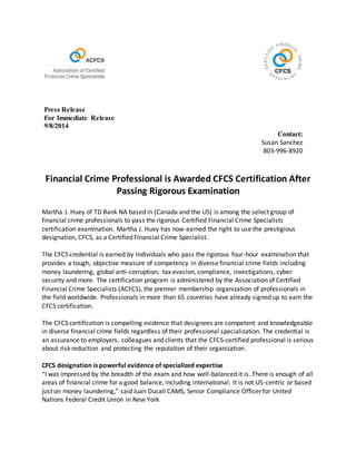 Press Release
For Immediate Release
9/8/2014
Contact:
Susan Sanchez
803-996-8920
Financial Crime Professional is Awarded CFCS Certification After
Passing Rigorous Examination
Martha J. Huey of TD Bank NA based in (Canada and the US) is among the select group of
financial crime professionals to pass the rigorous Certified Financial Crime Specialists
certification examination. Martha J. Huey has now earned the right to use the prestigious
designation, CFCS, as a Certified Financial Crime Specialist.
The CFCS credential is earned by individuals who pass the rigorous four-hour examination that
provides a tough, objective measure of competency in diverse financial crime fields including
money laundering, global anti-corruption, tax evasion, compliance, investigations, cyber
security and more. The certification program is administered by the Association of Certified
Financial Crime Specialists (ACFCS), the premier membership organization of professionals in
the field worldwide. Professionals in more than 65 countries have already signed up to earn the
CFCS certification.
The CFCS certification is compelling evidence that designees are competent and knowledgeable
in diverse financial crime fields regardless of their professional specialization. The credential is
an assurance to employers, colleagues and clients that the CFCS-certified professional is serious
about risk reduction and protecting the reputation of their organization.
CFCS designation is powerful evidence of specialized expertise
“I was impressed by the breadth of the exam and how well-balanced it is. There is enough of all
areas of financial crime for a good balance, including international. It is not US-centric or based
just on money laundering,” said Juan Ducali CAMS, Senior Compliance Officer for United
Nations Federal Credit Union in New York
 