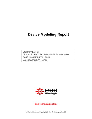Device Modeling Report



COMPONENTS:
DIODE/ SCHOOTTKY RECTIFIER / STANDARD
PART NUMBER: EC21QS10
MANUFACTURER: NIEC




               Bee Technologies Inc.


  All Rights Reserved Copyright (C) Bee Technologies Inc. 2004
 