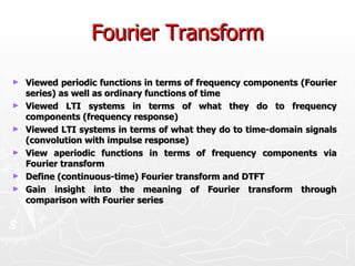 Fourier Transform

►   Viewed periodic functions in terms of frequency components (Fourier
    series) as well as ordinary functions of time
►   Viewed LTI systems in terms of what they do to frequency
    components (frequency response)
►   Viewed LTI systems in terms of what they do to time-domain signals
    (convolution with impulse response)
►   View aperiodic functions in terms of frequency components via
    Fourier transform
►   Define (continuous-time) Fourier transform and DTFT
►   Gain insight into the meaning of Fourier transform through
    comparison with Fourier series
 
