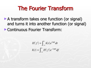 The Fourier Transform
►A  transform takes one function (or signal)
  and turns it into another function (or signal)
► Continuous Fourier Transform:


                              ∞
                H ( f ) = ∫ h ( t ) e 2πift dt
                              −∞
                          ∞
                h ( t ) = ∫ H ( f ) e −2πift df
                         −∞
 