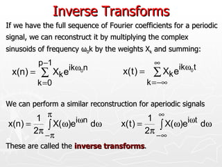 Inverse Transforms
If we have the full sequence of Fourier coefficients for a periodic
signal, we can reconstruct it by multiplying the complex
sinusoids of frequency ω0k by the weights Xk and summing:
          p −1                                ∞
                   ikω0n                              ikω0 t
 x(n) = ∑ Xk e                       x( t ) = ∑ Xk e
          k =0                              k = −∞

We can perform a similar reconstruction for aperiodic signals
        1 π                                   1 ∞
x(n) =     ∫ X(ω)eiωn dω            x( t ) =     ∫ X(ω)eiωt dω
       2π − π                                2π − ∞
These are called the inverse transforms.
 