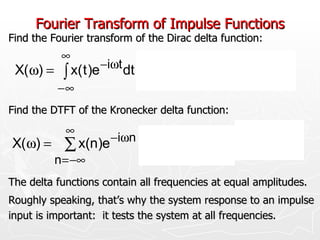 Fourier Transform of Impulse Functions
Find the Fourier transform of the Dirac delta function:
           ∞                     ∞
 X(ω) =    ∫ x( t )e −iωt dt = ∫ δ( t )e −iωt dt = e −iω0 = 1
          −∞                 −∞
Find the DTFT of the Kronecker delta function:
            ∞                        ∞
                      −iωn                     −iωn        −iω0
X( ω) =     ∑ x(n)e          =       ∑ δ(n)e          =e          =1
          n = −∞                 n = −∞
The delta functions contain all frequencies at equal amplitudes.
Roughly speaking, that’s why the system response to an impulse
input is important: it tests the system at all frequencies.
 