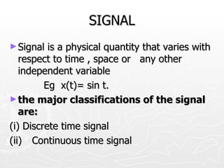SIGNAL
► Signal  is a physical quantity that varies with
   respect to time , space or any other
   independent variable
         Eg x(t)= sin t.
► the major classifications of the signal
   are:
(i) Discrete time signal
(ii) Continuous time signal
 