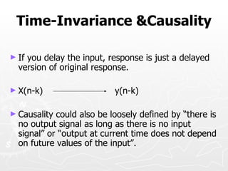 Time-Invariance &Causality

► Ifyou delay the input, response is just a delayed
  version of original response.

► X(n-k)                   y(n-k)

► Causality could also be loosely defined by “there is
  no output signal as long as there is no input
  signal” or “output at current time does not depend
  on future values of the input”.
 
