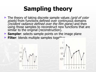Sampling theory
►   The theory of taking discrete sample values (grid of color
    pixels) from functions defined over continuous domains
    (incident radiance defined over the film plane) and then
    using those samples to reconstruct new functions that are
    similar to the original (reconstruction).
►   Sampler: selects sample points on the image plane
►   Filter: blends multiple samples together
 
