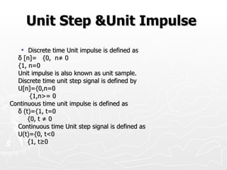 Unit Step &Unit Impulse
    Discrete time Unit impulse is defined as
  δ [n]= {0, n≠ 0
  {1, n=0
  Unit impulse is also known as unit sample.
  Discrete time unit step signal is defined by
  U[n]={0,n=0
       {1,n>= 0
Continuous time unit impulse is defined as
  δ (t)={1, t=0
      {0, t ≠ 0
  Continuous time Unit step signal is defined as
  U(t)={0, t<0
      {1, t≥0
 