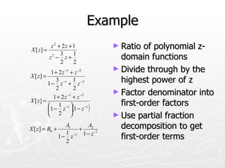 Example
          z 2 + 2z +1              ► Ratio  of polynomial z-
X [ z] =
               3    1
         z2 − z +
               2    2
                                     domain functions
          1 + 2 z −1 + z −2
                                   ► Divide through by the
X [ z] =
             3         1
         1 − z −1 + z − 2            highest power of z
             2         2
                                   ► Factor denominator into
            1 + 2 z −1 + z −2
X [ z] =
                                     first-order factors
         1 − z (1 − z )
          1 −1              −1

          2                      ► Use partial fraction
X [ z ] = B0 +
                   A1
                       +
                           A2        decomposition to get
                   1 −1 1 − z −1
                 1− z
                   2
                                     first-order terms
 