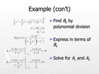 Example (con’t)
                                      2
         1 − 2 3 −1
           z − z + 1 z − 2 + 2 z −1 + 1                      ► FindB0 by
         2     2
                     z − 2 − 3 z −1 + 2                       polynomial division
                                                5 z −1 − 1
                          − 1 + 5 z −1
         X [ z] = 2 +
                                                             ► Express   in terms of
                       1 −1 
                      1 − z  1 − z
                                       −1
                                            (           )
                       2 
                                                              B0
     1 + 2 z −1 + z −2                   1+ 4 + 4
A1 =                                 =            = −9
         1 − z −1         z −1 = 2
                                          1− 2

     1 + 2 z −1 + z − 2             1+ 2 +1
                                                             ► Solve   for A1 and A2
A2 =                              =         =8
             1                         1
        1 − z −1
             2            z −1 =1      2
 
