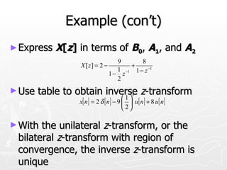 Example (con’t)
► Express   X[z] in terms of B0, A1, and A2
                                  9       8
                 X [ z] = 2 −         +
                                  1 −1 1 − z −1
                                1− z
                                  2
► Use   table to obtain inverse z-transform
                                         n
                            1          
                 x[ n] = 2 δ [ n] − 9   u[ n] + 8 u[ n]
                                       2

► With the unilateral z-transform, or the
 bilateral z-transform with region of
 convergence, the inverse z-transform is
 unique
 