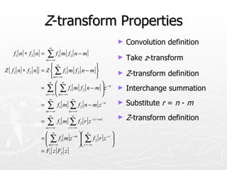 Z-transform Properties
                                                                         ►   Convolution definition
                              ∞
     f1 [ n] ∗ f 2 [ n] =   ∑ f [ m] f [ n − m]
                            m = −∞
                                     1        2
                                                                         ►   Take z-transform
                               ∞                    
Z { f1 [ n] ∗ f 2 [ n]} = Z  ∑ f1 [ m] f 2 [ n − m] 
                              m = −∞                
                                                                         ►   Z-transform definition
                             ∞
                                  ∞                   
                        = ∑  ∑ f1 [ m] f 2 [ n − m]  z − n             ►   Interchange summation
                          n = −∞  m = −∞              
                              ∞                ∞
                      =     ∑ f [ m] ∑ f [ n − m] z
                                      1               2
                                                                    −n   ►   Substitute r = n - m
                            m = −∞           n = −∞
                              ∞                ∞
                                     f1 [ m] ∑ f 2 [ r ] z −( r + m )
                                                                         ►   Z-transform definition
                      =     ∑
                            m = −∞           r = −∞

                                ∞
                                          − m 
                                                    ∞
                                                          
                      =  ∑ f1 [ m]z  ∑ f 2 [ r ] z − r 
                         m = −∞               r = −∞   
                      = F1 [ z ] F2 [ z ]
 