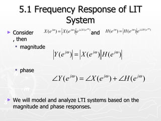 5.1 Frequency Response of LIT
                 System
                     jω       jω    j∠X ( e jω )              jω      jω     j∠H ( e jω )
►   Consider    X (e ) = X (e ) e                  and   H (e ) = H (e ) e
    , then
      magnitude
                      Y ( e jω ) = X ( e jω ) H ( e jω )

     phase
                              jω                         jω                jω
                     ∠Y ( e ) = ∠X ( e ) + ∠H ( e )

►   We will model and analyze LTI systems based on the
    magnitude and phase responses.
 