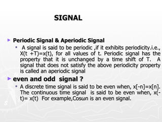 SIGNAL

►   Periodic Signal & Aperiodic Signal
      A signal is said to be periodic ,if it exhibits periodicity.i.e.,
       X(t +T)=x(t), for all values of t. Periodic signal has the
       property that it is unchanged by a time shift of T. A
       signal that does not satisfy the above periodicity property
       is called an aperiodic signal
► even     and odd signal ?
     A discrete time signal is said to be even when, x[-n]=x[n].
      The continuous time signal is said to be even when, x(-
      t)= x(t) For example,Cosωn is an even signal.
 