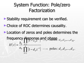 System Function: Pole/zero
             Factorization
► Stability   requirement can be verified.
► Choice   of ROC determines causality.
► Location    of zeros and poles determines the
  frequency response1 )and phase : c , c ,..., c .
            M
              (1 − c z −
            b0   ∏      k
                            zeros 1 2           M

   H ( z) =      k =1


                 ∏ (1 − d z )
                  N
            a0               −1   poles : d1 , d 2 ,..., d N .
                         k
                 k =1
 