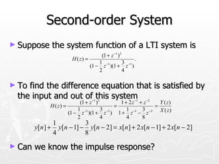 Second-order System
► Suppose     the system function of a LTI system is
                                      (1 + z −1 )2
                        H ( z) =                        .
                                     1 −1          3 −1
                                 (1 − z )(1 + z )
                                     2             4

► Tofind the difference equation that is satisfied by
 the input and out of this system
                            (1 + z −1 )2       1 + 2 z −1 + z −2   Y ( z)
              H ( z) =                       =                   =
                           1             3        1        3
                       (1 − z −1 )(1 + z −1 ) 1 + z −1 − z −2 X ( z )
                           2             4        4        8
               1          3
        y[n ] + y[n − 1] − y[n − 2] = x[n ] + 2 x[n − 1] + 2 x[n − 2]
               4          8
► Can   we know the impulse response?
 