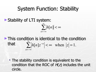 System Function: Stability
► Stability   of LTI system:
                         ∞

                       ∑ h[n] < ∞
                       n = −∞


► This condition is identical to the condition
             ∞
  that     ∑   h[n ]z −n < ∞ when z = 1.
              n = −∞



   The stability condition is equivalent to the
    condition that the ROC of H(z) includes the unit
    circle.
 