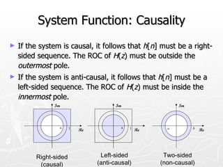 System Function: Causality
►   If the system is causal, it follows that h[n] must be a right-
    sided sequence. The ROC of H(z) must be outside the
    outermost pole.
►   If the system is anti-causal, it follows that h[n] must be a
    left-sided sequence. The ROC of H(z) must be inside the
    innermost pole.
               Im                     Im                  Im




                 a     1                 a   1 Re     a        b
                           Re                                      Re




         Right-sided             Left-sided          Two-sided
          (causal)              (anti-causal)       (non-causal)
 