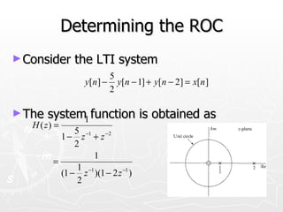 Determining the ROC
► Consider         the LTI system
                           5
                    y[n ] − y[n − 1] + y[n − 2] = x[n ]
                           2

► The   system1 function is obtained as
   H ( z) =
               5 −1 −2
              1− z +z
               2
                     1
         =
                1 −1
           (1 − z )(1 − 2 z −1 )
                2
 