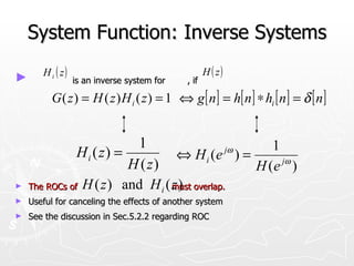 System Function: Inverse Systems
       H i ( z)                                     H ( z)
►                 is an inverse system for   , if

         G ( z ) = H ( z ) H i ( z ) = 1 ⇔ g [ n ] = h[ n ] ∗ hi [ n ] = δ [ n ]


                          1                         1
               Hi ( z) =                      jω
                                   ⇔ H i (e ) =
                         H ( z)                  H ( e jω )
►   The ROCs of H ( z ) and H i ( z ) overlap.
                                  must
►   Useful for canceling the effects of another system
►   See the discussion in Sec.5.2.2 regarding ROC
 
