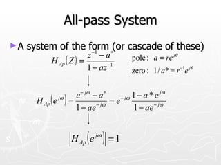 All-pass System
►A   system of the form ∗(or cascade of these)
                    −1
                         z −a
            H Ap ( Z ) =                pole : a = re jθ
                         1 − az −1      zero : 1 / a* = r −1e jθ

                       − jω    ∗                  jω
                    e −a           − jω 1 − a * e
       H Ap ( e ) =
              jω
                           − jω
                                =e             − jω
                    1 − ae              1 − ae


                    H Ap ( e jω ) = 1
 