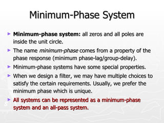 Minimum-Phase System
►   Minimum-phase system: all zeros and all poles are
    inside the unit circle.
►   The name minimum-phase comes from a property of the
    phase response (minimum phase-lag/group-delay).
►   Minimum-phase systems have some special properties.
►   When we design a filter, we may have multiple choices to
    satisfy the certain requirements. Usually, we prefer the
    minimum phase which is unique.
►   All systems can be represented as a minimum-phase
    system and an all-pass system.
 