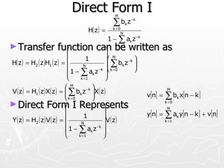 Direct Form I         M

                                                   ∑ bk z −k
                                      H( z ) =     k =0
                                                          N
                                                 1 − ∑ ak z −k
► Transfer             function can be written as
                                 
                                                     k =1

                                                  M
H( z ) = H2 ( z )H1 ( z ) =            1          b z −k 
                                                   ∑        
                                      N           k = 0 k
                                               −k 
                                                             
                                                             
                               1 − ∑ ak z 
                                    k =1         
                              M         −k 
V ( z ) = H1 ( z ) X( z ) =  ∑ bk z X( z )                               M
                             
                              k =0
                                            
                                                                v[n] =   ∑ b x[n − k ]
                                                                                 k

► Direct Form I Represents                      
                                                                          k =0
                                                                           N
                             
                                       1
                                                                y[n] =   ∑ a y[n − k ] + v[n]
Y ( z ) = H2 ( z ) V ( z ) =                    V ( z )                        k
                                                                          k =1
                                    N           
                              1 − ∑ ak z 
                                              −k

                                   k =1         
 